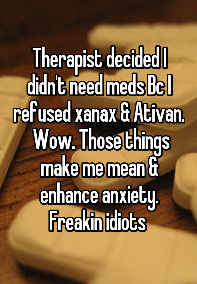 Therapist decided I didn't need meds Bc I refused xanax & Ativan.  Wow. Those things make me mean & enhance anxiety. Freakin idiots 