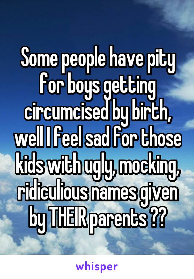 Some people have pity for boys getting circumcised by birth, well I feel sad for those kids with ugly, mocking, ridiculious names given by THEIR parents 😂😂