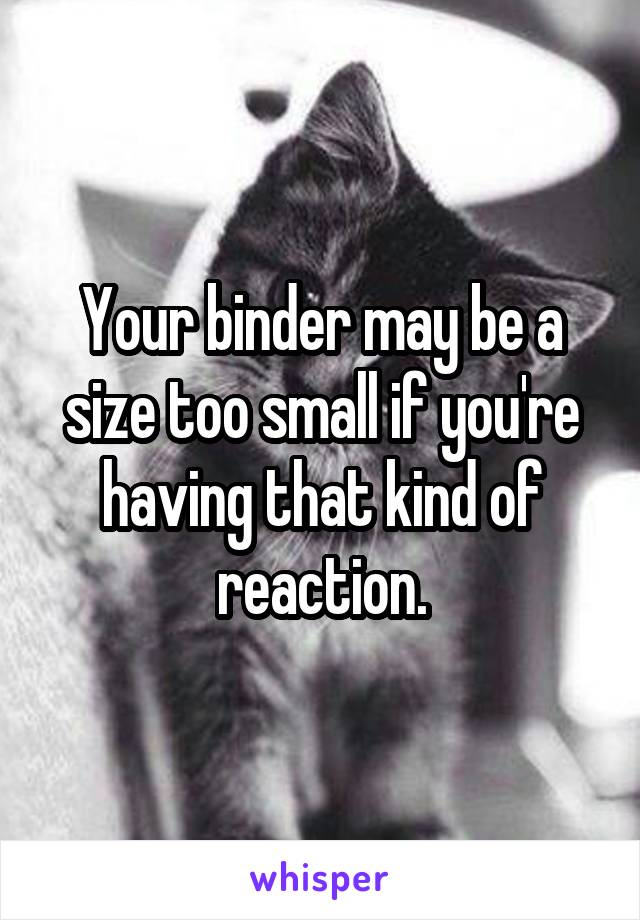 Your binder may be a size too small if you're having that kind of reaction.