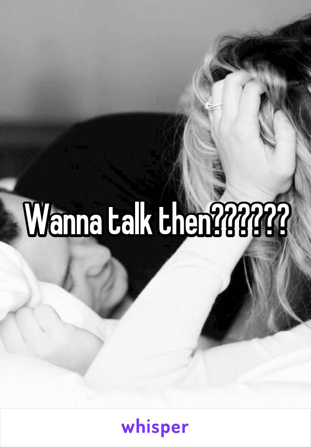 Wanna talk then??????