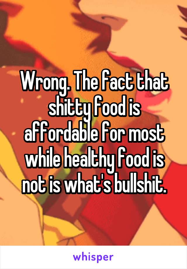Wrong. The fact that shitty food is affordable for most while healthy food is not is what's bullshit.