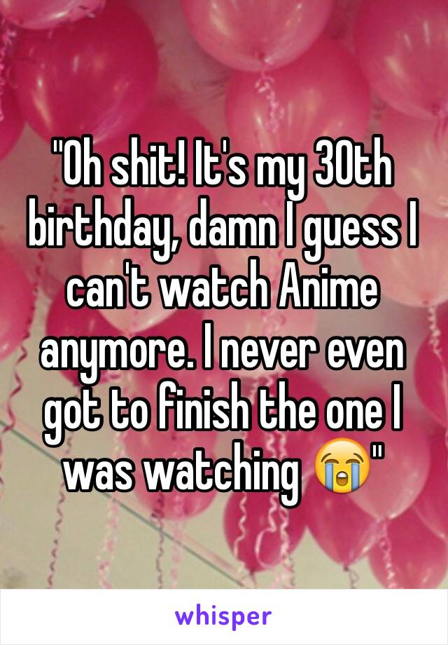 "Oh shit! It's my 30th birthday, damn I guess I can't watch Anime anymore. I never even got to finish the one I was watching 😭"