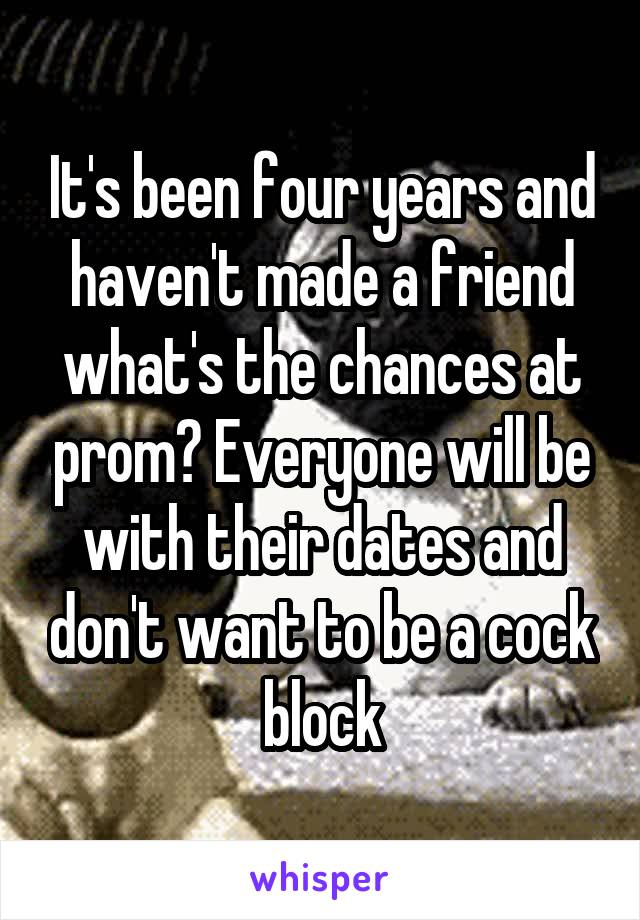 It's been four years and haven't made a friend what's the chances at prom? Everyone will be with their dates and don't want to be a cock block