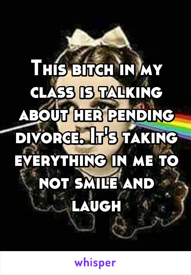 This bitch in my class is talking about her pending divorce. It's taking everything in me to not smile and laugh
