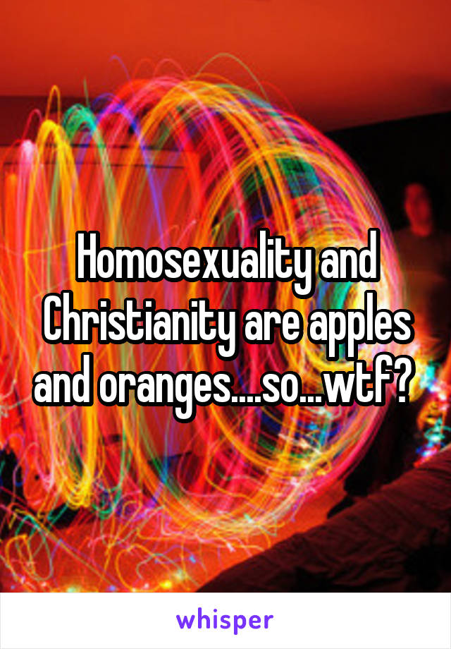 Homosexuality and Christianity are apples and oranges....so...wtf? 