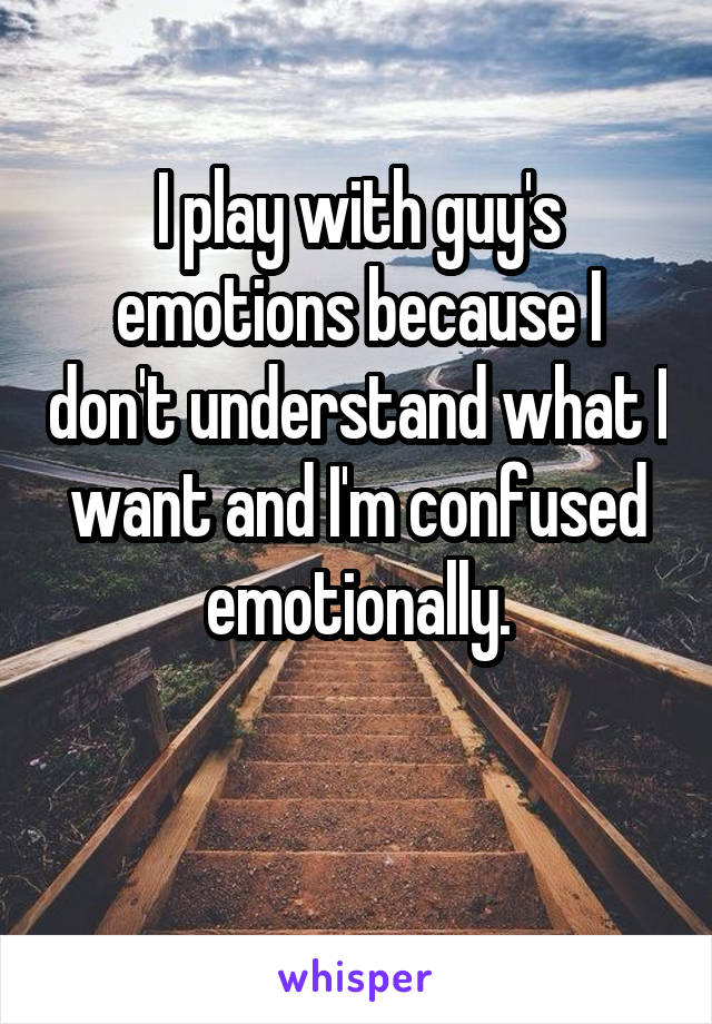 I play with guy's emotions because I don't understand what I want and I'm confused emotionally.

