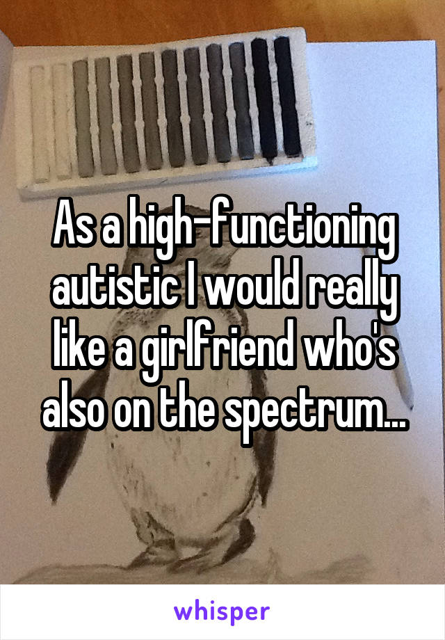 As a high-functioning autistic I would really like a girlfriend who's also on the spectrum...