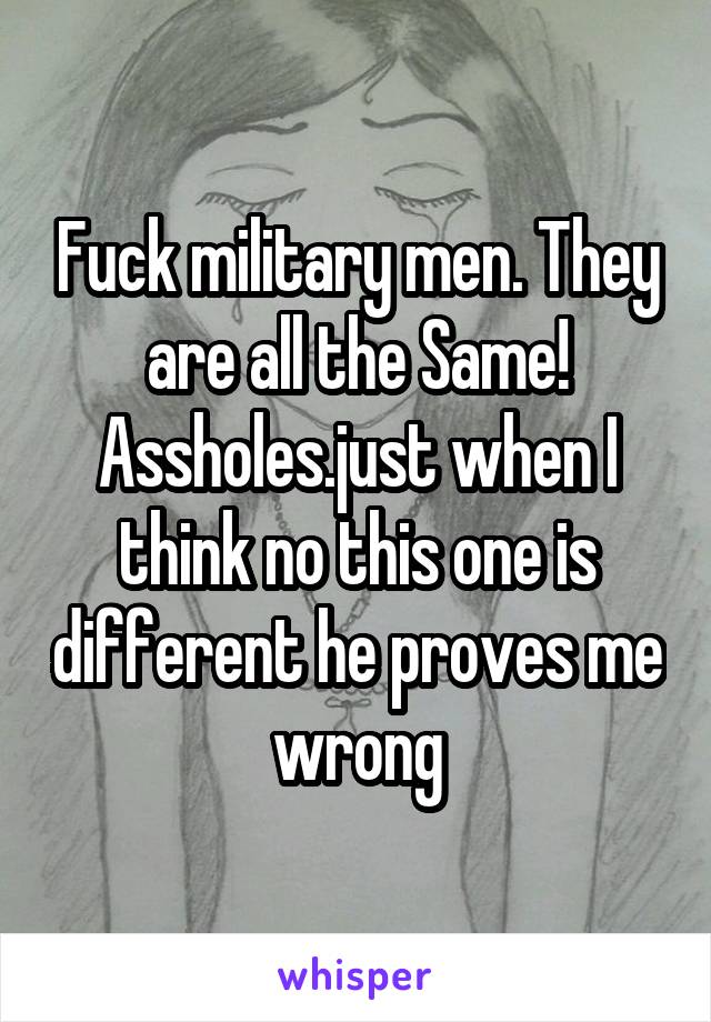 Fuck military men. They are all the Same! Assholes.just when I think no this one is different he proves me wrong