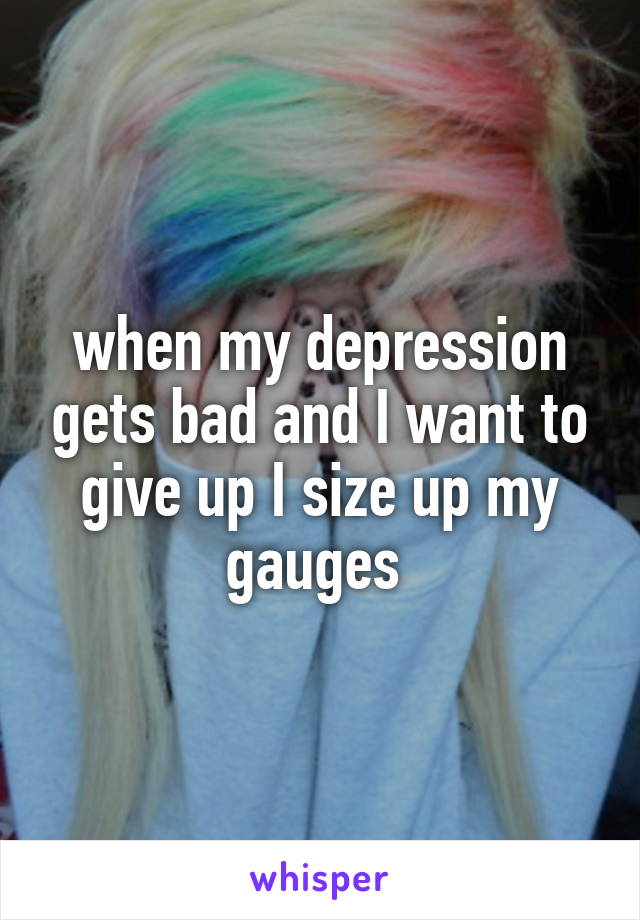 when my depression gets bad and I want to give up I size up my gauges 