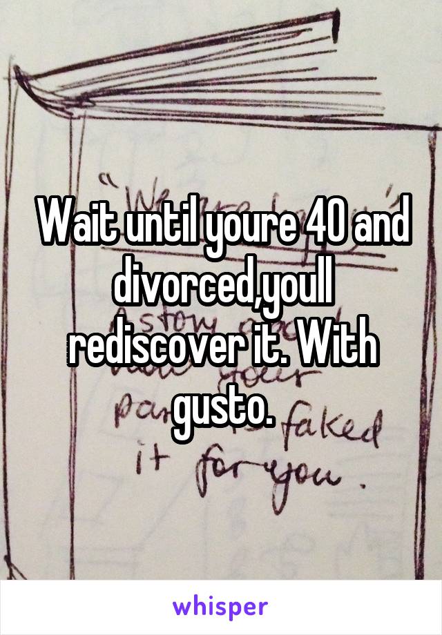 Wait until youre 40 and divorced,youll rediscover it. With gusto.