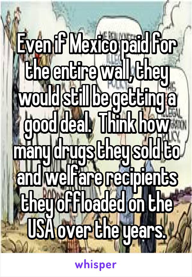 Even if Mexico paid for the entire wall, they would still be getting a good deal.  Think how many drugs they sold to and welfare recipients they offloaded on the USA over the years.