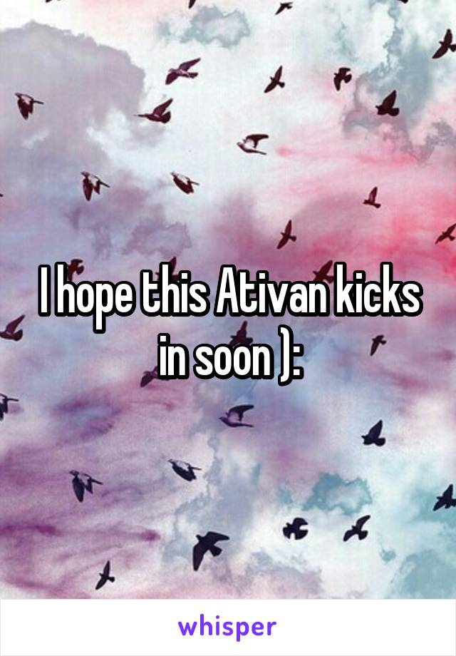 I hope this Ativan kicks in soon ):