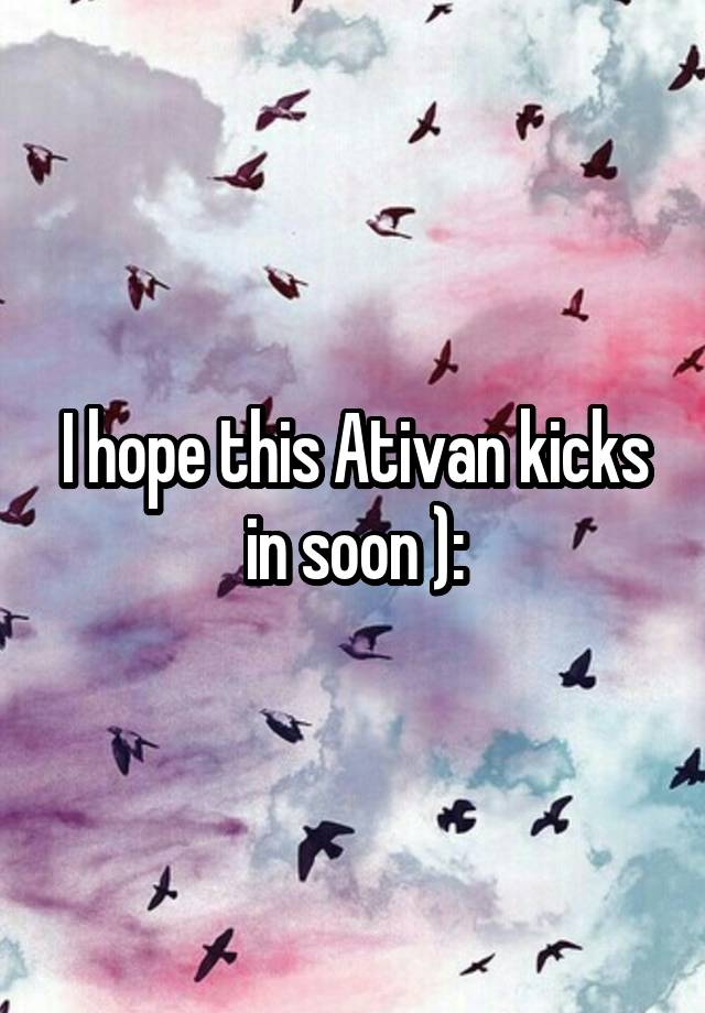 I hope this Ativan kicks in soon ):