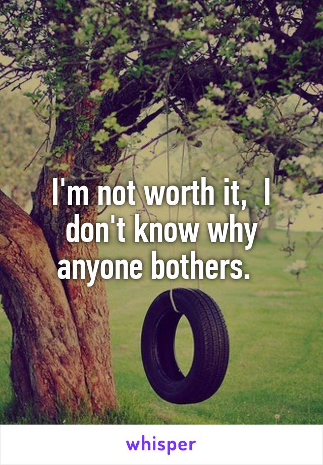 I'm not worth it,  I don't know why anyone bothers.  