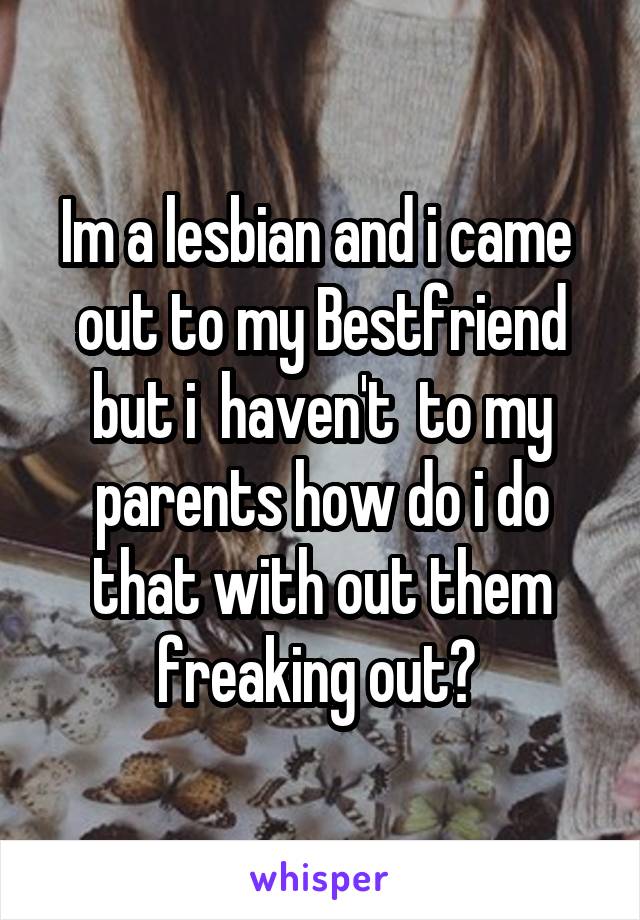 Im a lesbian and i came  out to my Bestfriend but i  haven't  to my parents how do i do that with out them freaking out? 