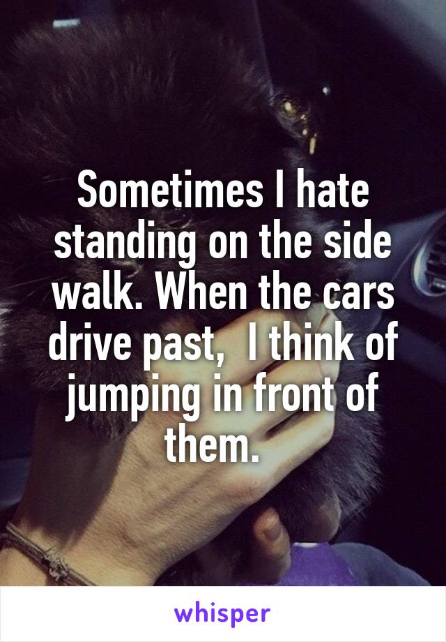 Sometimes I hate standing on the side walk. When the cars drive past,  I think of jumping in front of them.  