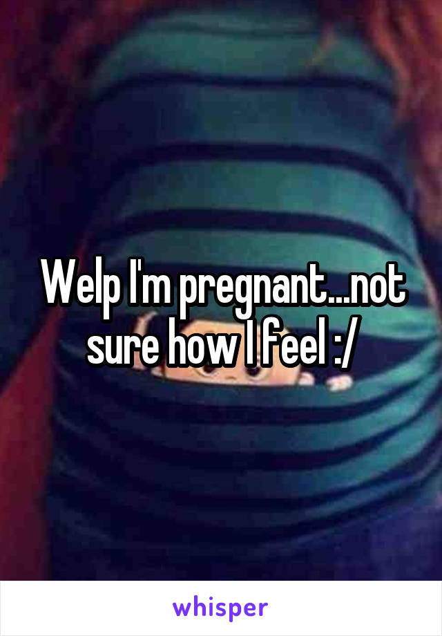 Welp I'm pregnant...not sure how I feel :/