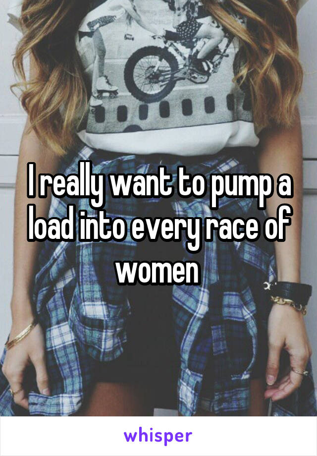 I really want to pump a load into every race of women 