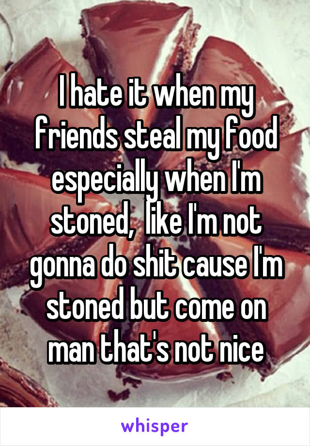 I hate it when my friends steal my food especially when I'm stoned,  like I'm not gonna do shit cause I'm stoned but come on man that's not nice