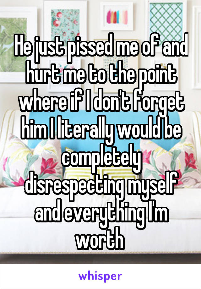 He just pissed me of and hurt me to the point where if I don't forget him I literally would be completely disrespecting myself and everything I'm worth 