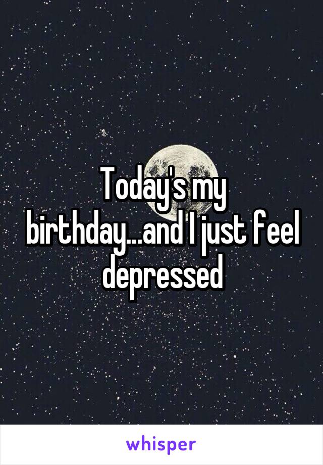 Today's my birthday...and I just feel depressed