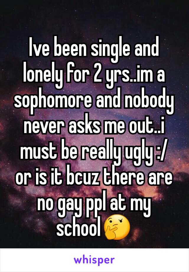 Ive been single and lonely for 2 yrs..im a sophomore and nobody never asks me out..i must be really ugly :/ or is it bcuz there are no gay ppl at my school🤔