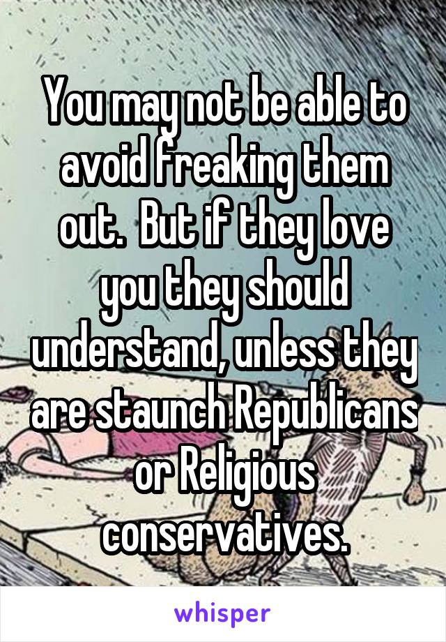 You may not be able to avoid freaking them out.  But if they love you they should understand, unless they are staunch Republicans or Religious conservatives.