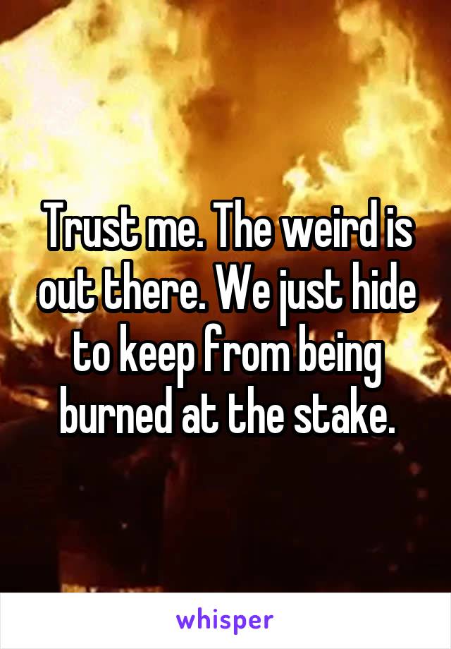 Trust me. The weird is out there. We just hide to keep from being burned at the stake.