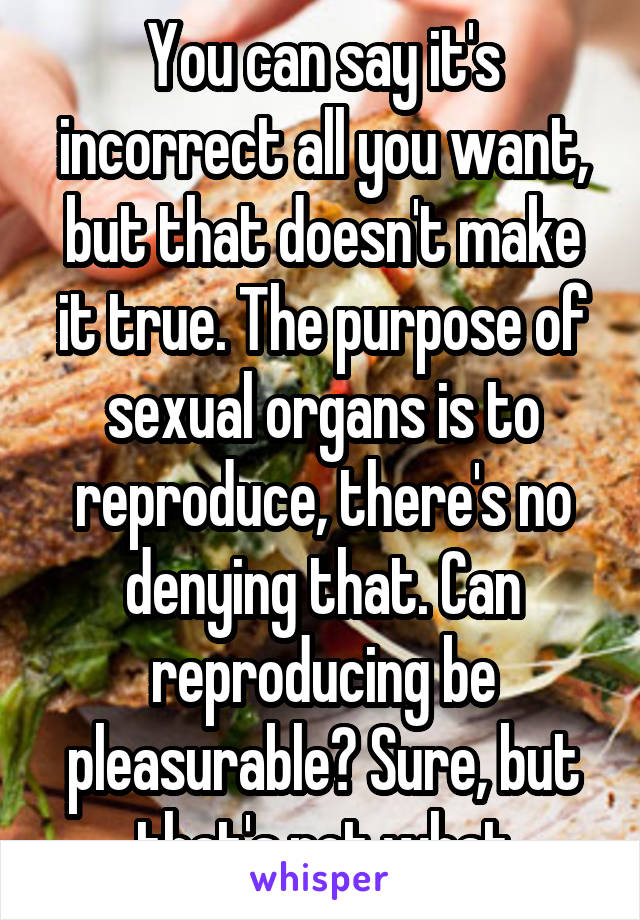 You can say it's incorrect all you want, but that doesn't make it true. The purpose of sexual organs is to reproduce, there's no denying that. Can reproducing be pleasurable? Sure, but that's not what