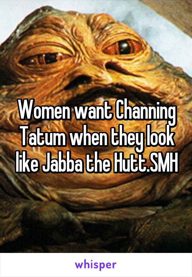 Women want Channing Tatum when they look like Jabba the Hutt.SMH