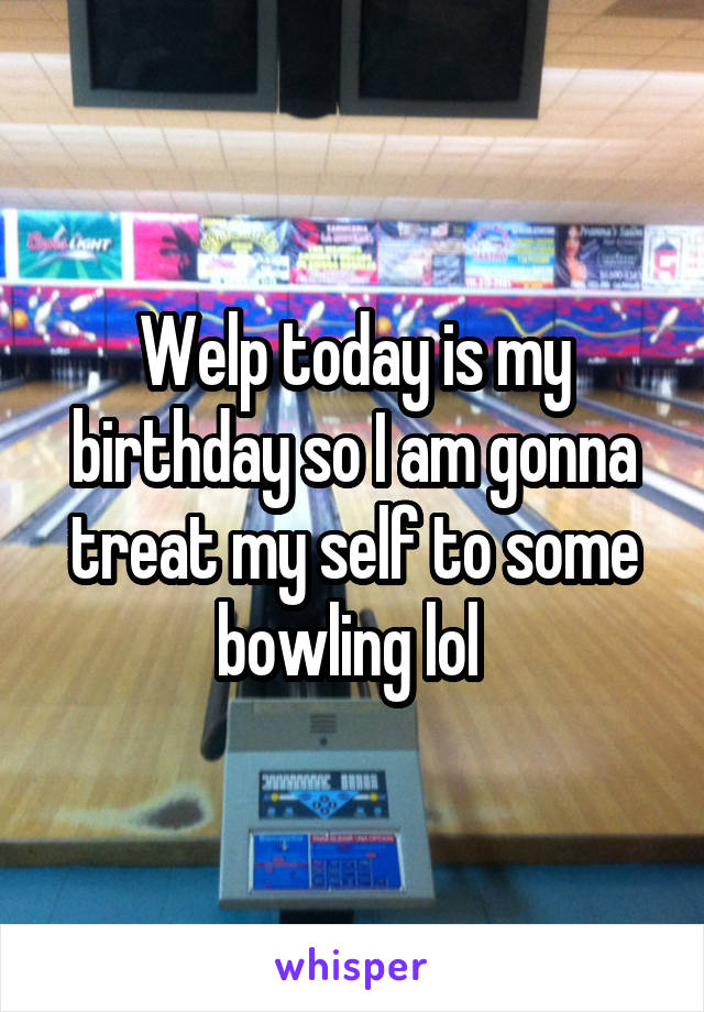 Welp today is my birthday so I am gonna treat my self to some bowling lol 