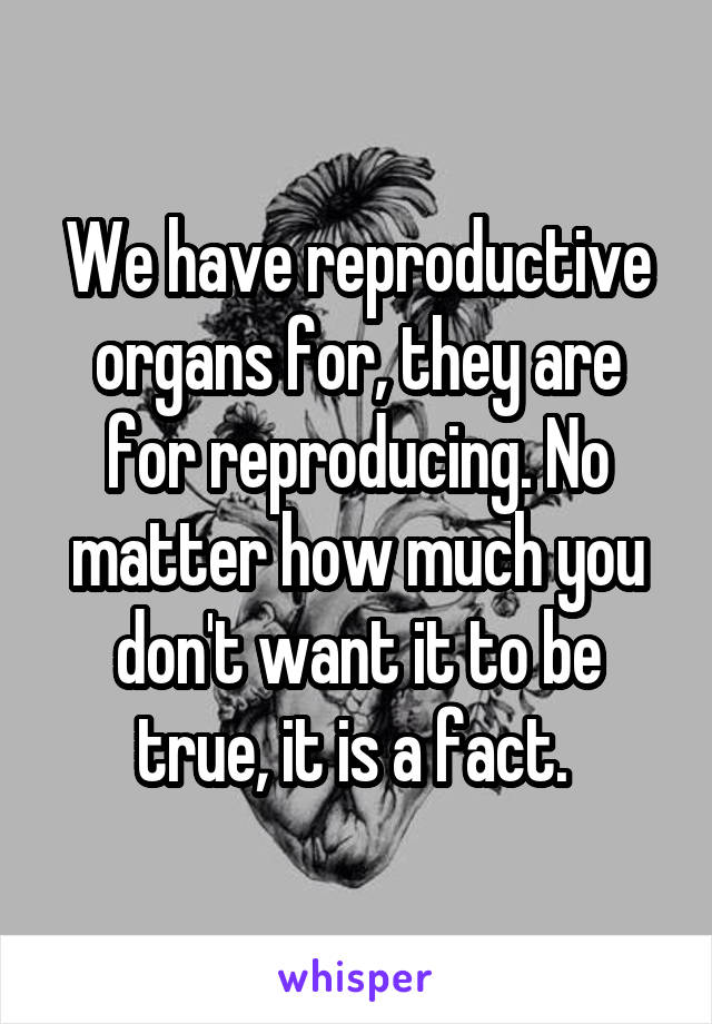 We have reproductive organs for, they are for reproducing. No matter how much you don't want it to be true, it is a fact. 