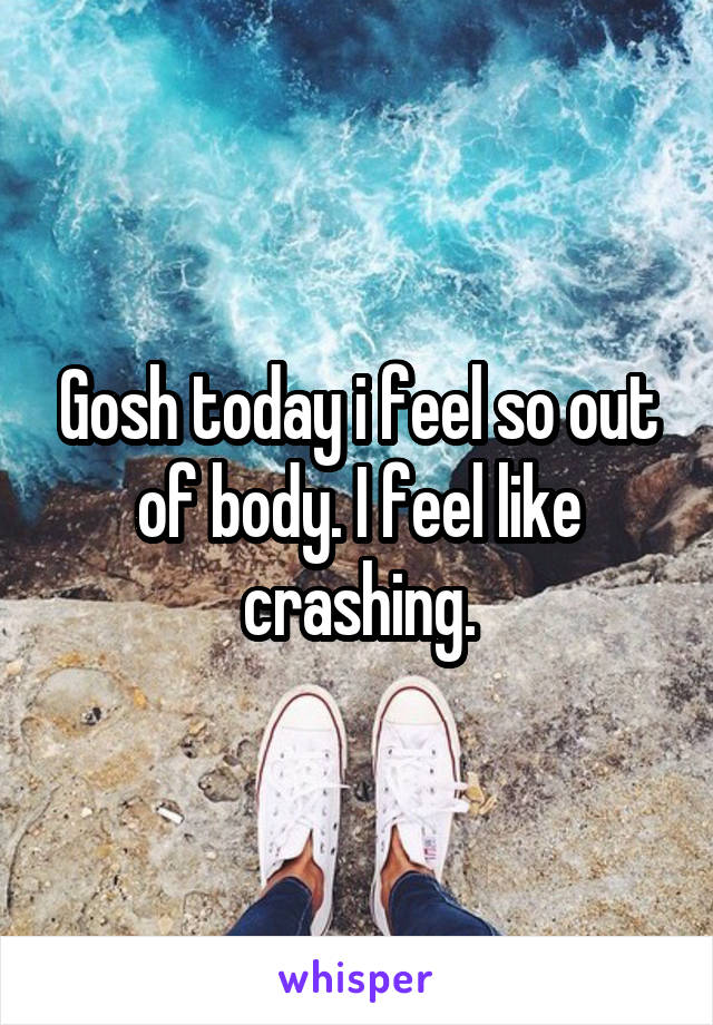 Gosh today i feel so out of body. I feel like crashing.