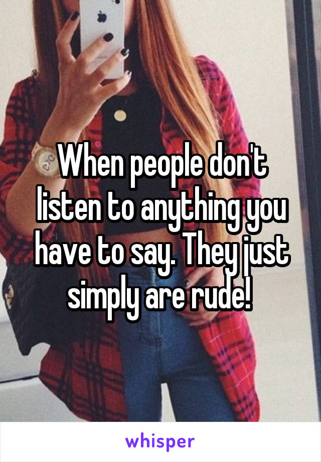 When people don't listen to anything you have to say. They just simply are rude! 