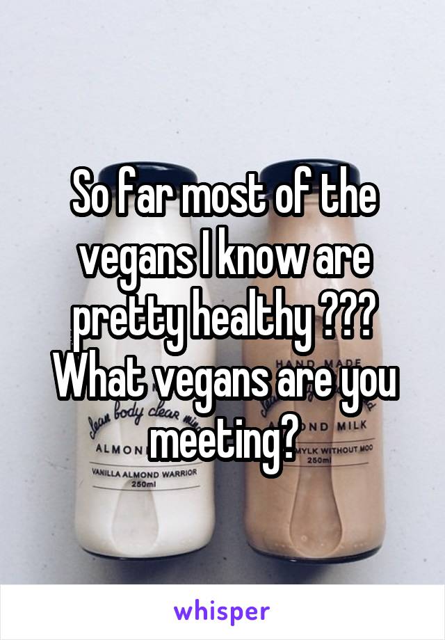 So far most of the vegans I know are pretty healthy ??? What vegans are you meeting?