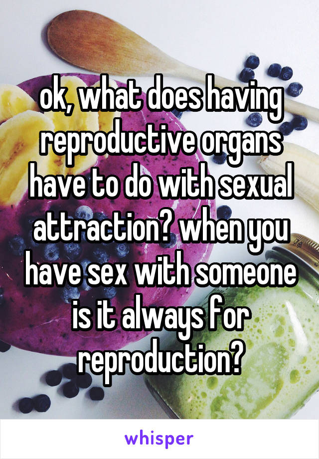 ok, what does having reproductive organs have to do with sexual attraction? when you have sex with someone is it always for reproduction?