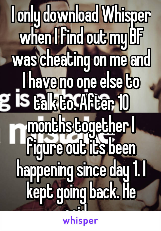 I only download Whisper when I find out my BF was cheating on me and I have no one else to talk to. After 10 months together I figure out its been happening since day 1. I kept going back. He said... 