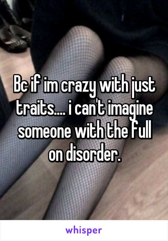 Bc if im crazy with just traits.... i can't imagine someone with the full on disorder.