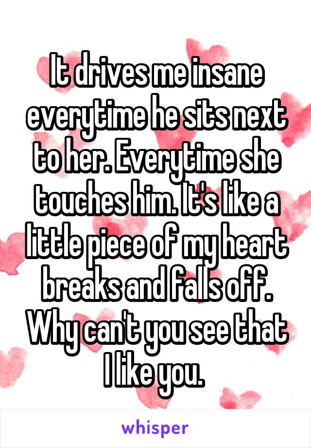 It drives me insane everytime he sits next to her. Everytime she touches him. It's like a little piece of my heart breaks and falls off. Why can't you see that I like you. 