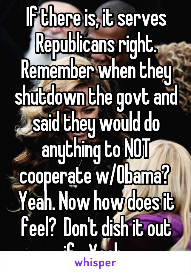 If there is, it serves Republicans right. Remember when they shutdown the govt and said they would do anything to NOT cooperate w/Obama?  Yeah. Now how does it feel?  Don't dish it out if... Yeah. 