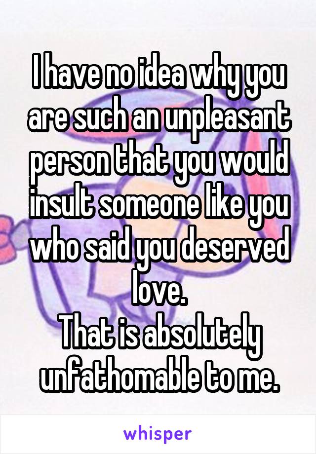 I have no idea why you are such an unpleasant person that you would insult someone like you who said you deserved love.
That is absolutely unfathomable to me.