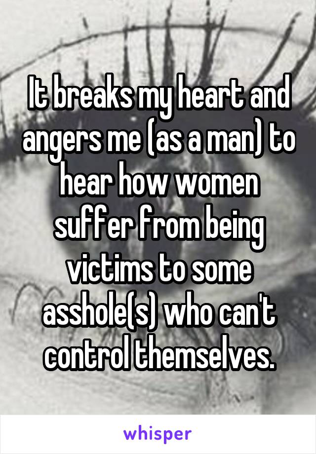 It breaks my heart and angers me (as a man) to hear how women suffer from being victims to some asshole(s) who can't control themselves.