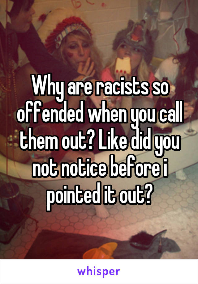 Why are racists so offended when you call them out? Like did you not notice before i pointed it out?