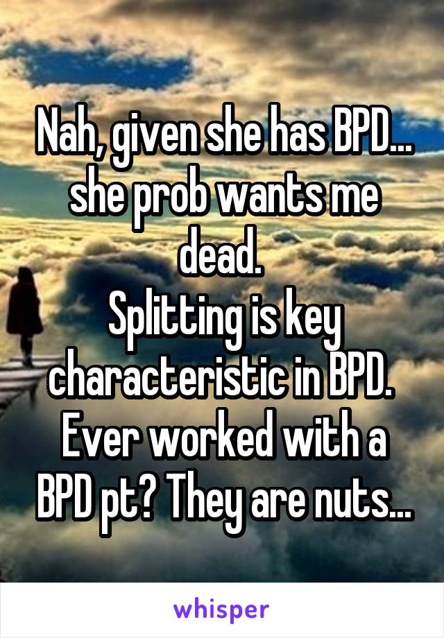 Nah, given she has BPD... she prob wants me dead. 
Splitting is key characteristic in BPD. 
Ever worked with a BPD pt? They are nuts...