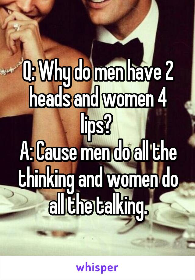 Q: Why do men have 2 heads and women 4 lips? 
A: Cause men do all the thinking and women do all the talking.
