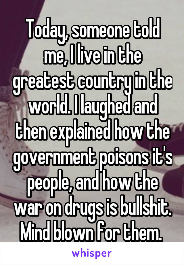 Today, someone told me, I live in the greatest country in the world. I laughed and then explained how the government poisons it's people, and how the war on drugs is bullshit. Mind blown for them. 