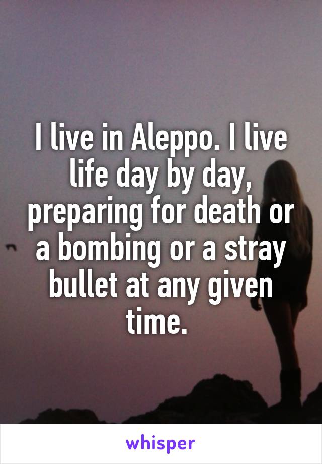 I live in Aleppo. I live life day by day, preparing for death or a bombing or a stray bullet at any given time. 