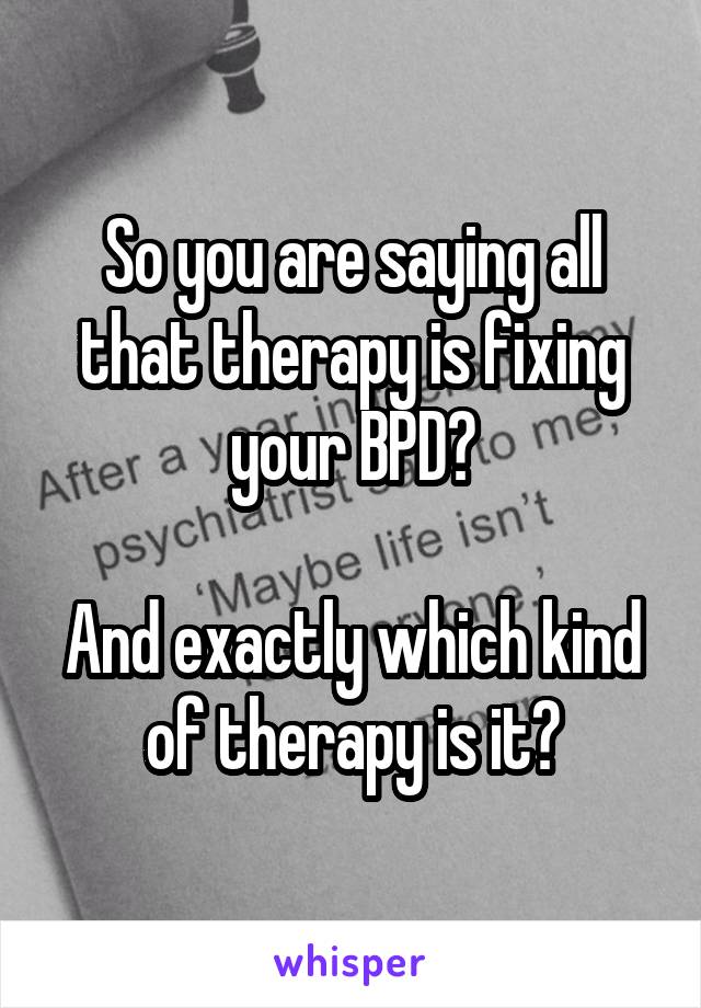 So you are saying all that therapy is fixing your BPD?

And exactly which kind of therapy is it?