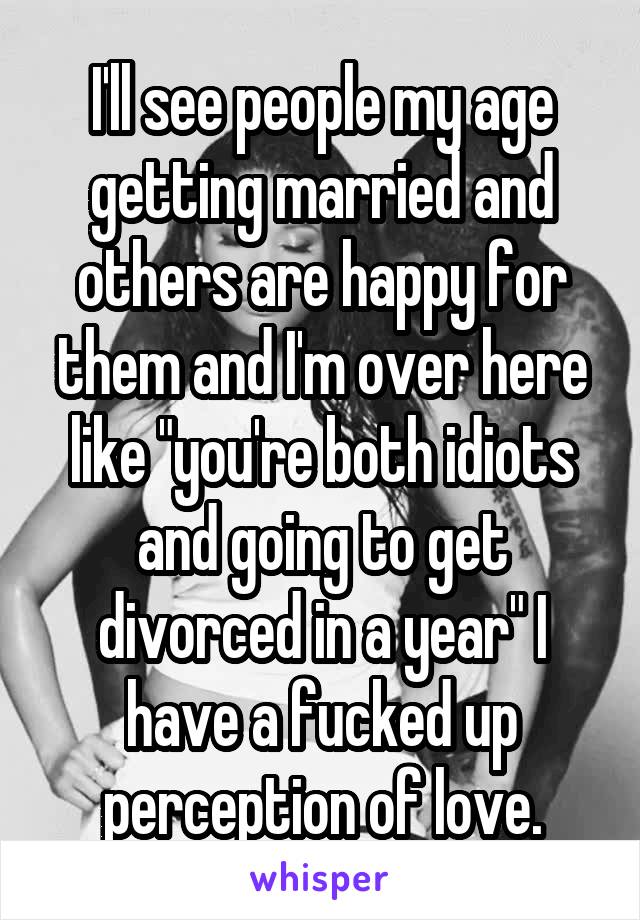 I'll see people my age getting married and others are happy for them and I'm over here like "you're both idiots and going to get divorced in a year" I have a fucked up perception of love.