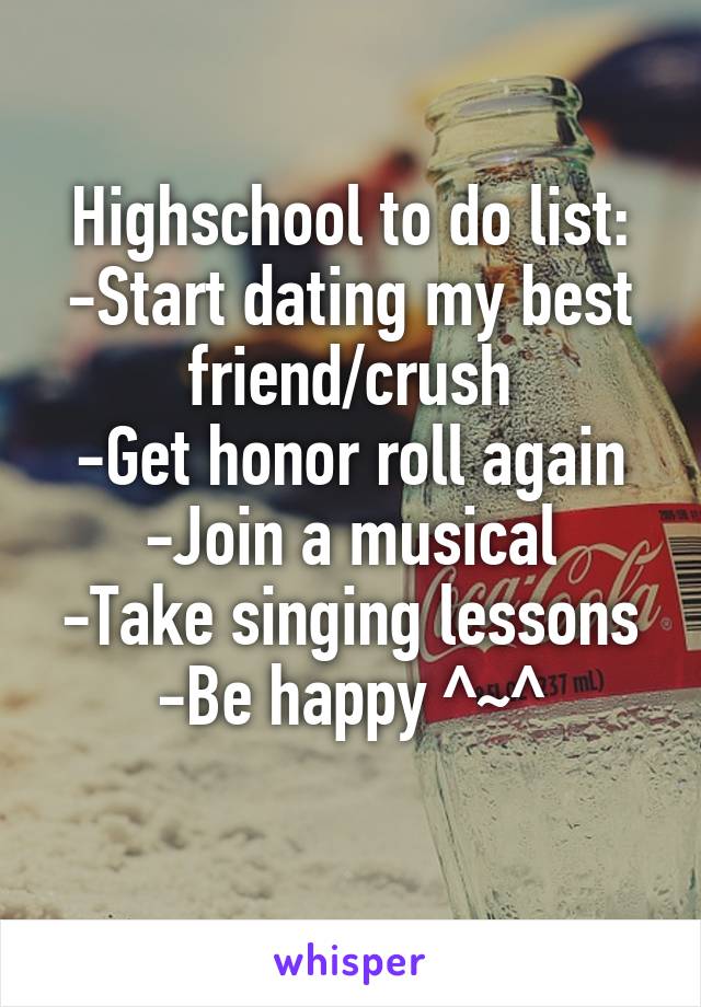 Highschool to do list: -Start dating my best friend/crush
-Get honor roll again
-Join a musical
-Take singing lessons
-Be happy ^~^
